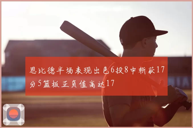 恩比德半场表现出色6投8中斩获17分5篮板正负值高达17