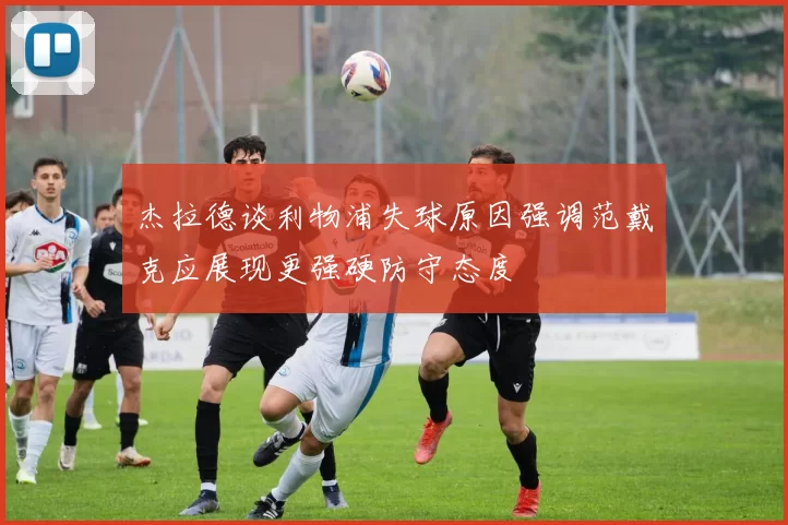 杰拉德谈利物浦失球原因强调范戴克应展现更强硬防守态度