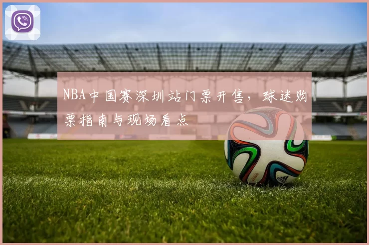 NBA中国赛深圳站门票开售,球迷购票指南与现场看点
