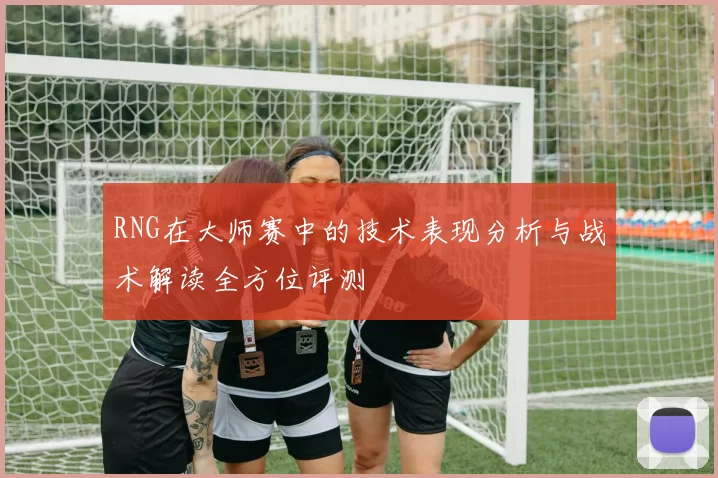 RNG在大师赛中的技术表现分析与战术解读全方位评测