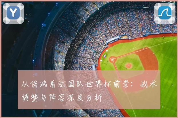 从伤病看法国队世界杯前景:战术调整与阵容深度分析