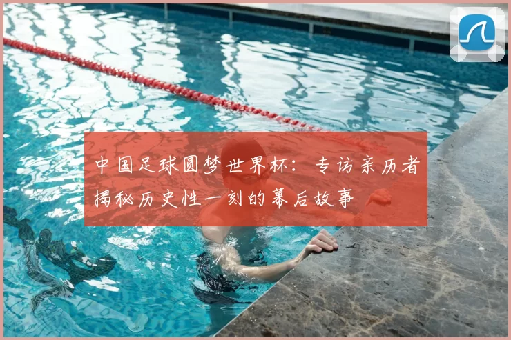 中国足球圆梦世界杯:专访亲历者揭秘历史性一刻的幕后故事