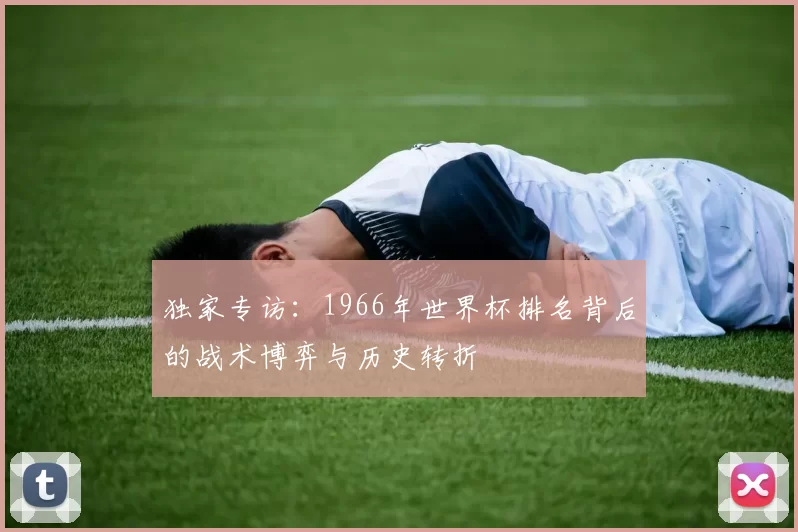 独家专访：1966年世界杯排名背后的战术博弈与历史转折