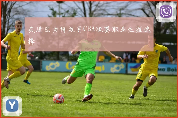 矣进宏为何放弃CBA联赛职业生涯选择