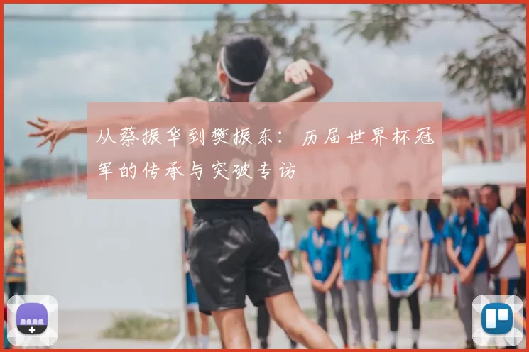 从蔡振华到樊振东:历届世界杯冠军的传承与突破专访