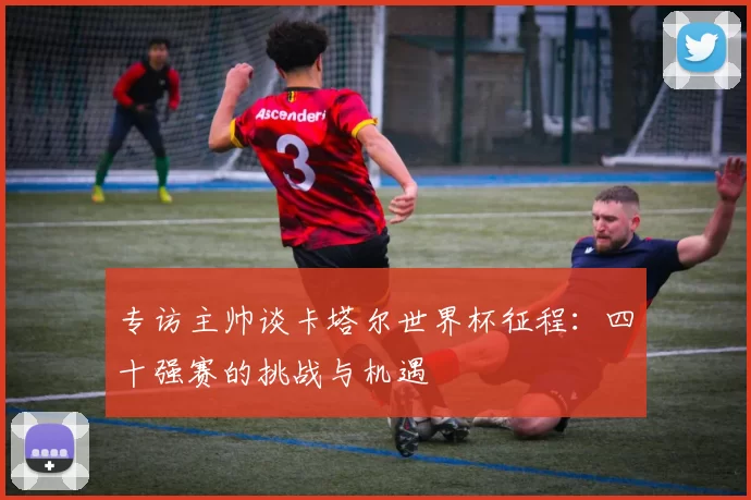 专访主帅谈卡塔尔世界杯征程:四十强赛的挑战与机遇