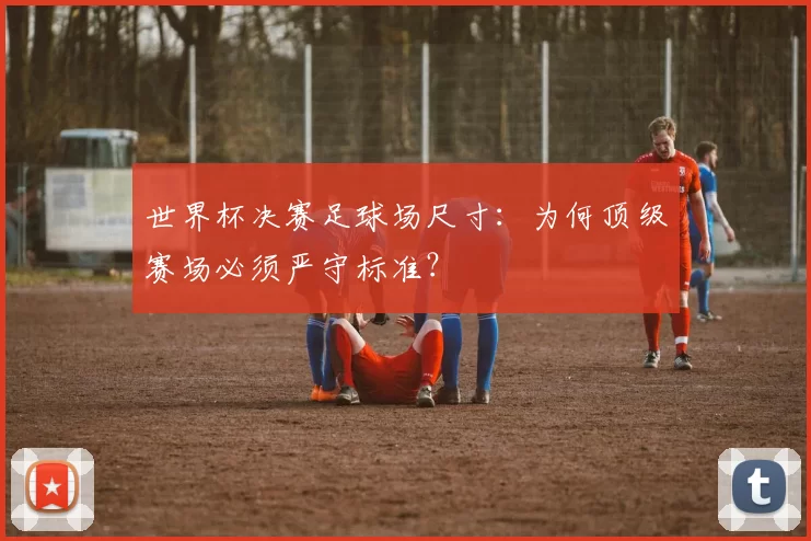 世界杯决赛足球场尺寸：为何顶级赛场必须严守标准？