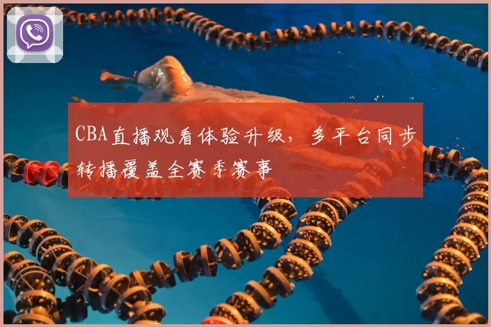 CBA直播观看体验升级,多平台同步转播覆盖全赛季赛事